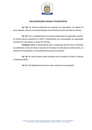 Criada pela Lei Estadual 15.300/2006 - Autorizada pelo Decreto Estadual no
3909/2008 - CNPJ 08.885.100/0001-54
Av. Getúlio Vargas, 850 - CEP 86400-000 Jacarezinho/PR - fone/fax 43 3525 3589 - www.uenp.edu.br
DAS DISPOSIÇÕES GERAIS E TRANSITÓRIAS
Art. 28. Ao docente participante de programa de capacitação, em regime de
aluno especial, pode ser concedida liberação da permanência de até dois dias da semana.
Art. 29. Para o estabelecimento da política institucional de capacitação docente,
os Centros devem apresentar ao CEPE o planejamento das necessidades de capacitação
docente dos cursos afetos, no prazo de 180 dias.
Parágrafo único. O planejamento para a capacitação docente deve contemplar
as justificativas, tendo por base as lacunas de formação em cada área do conhecimento, os
projetos de verticalização e a consolidação dos grupos de pesquisa.
Art. 30. Os casos omissos serão resolvidos pelo Conselho de Ensino, Pesquisa
e Extensão (CEPE).
Art. 31. Este Regulamento entra em vigor na data de sua publicação.
 