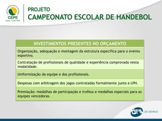 INVESTIMENTOS PRESENTES NO ORÇAMENTO
Organização, adequação e montagem da estrutura específica para o evento
esportivo.
Contratação de profissionais de qualidade e experiência comprovada nesta
modalidade.
Uniformização da equipe e dos profissionais.
Despesas com arbitragem dos jogos contratadas formalmente junto a LPH.
Premiação: medalhas de participação e troféus e medalhas especiais para as
equipes vencedoras.
PROJETO
CAMPEONATO ESCOLAR DE HANDEBOL
 