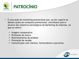 PATROCÍNIO
• É uma ação de marketing promocional que, ao dar suporte às
demais ações do composto promocional, contribuem para o
alcance dos objetivos estratégicos de Marketing da empresa, no
que se refere:
 Imagem coorporativa
 Promoção da marca
 Posicionamento do produto
 Promoção de vendas
 Comunicação com clientes, fornecedores e parceiros.
 