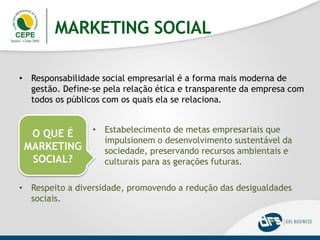 MARKETING SOCIAL
• Responsabilidade social empresarial é a forma mais moderna de
gestão. Define-se pela relação ética e transparente da empresa com
todos os públicos com os quais ela se relaciona.
O QUE É
MARKETING
SOCIAL?
• Estabelecimento de metas empresariais que
impulsionem o desenvolvimento sustentável da
sociedade, preservando recursos ambientais e
culturais para as gerações futuras.
• Respeito a diversidade, promovendo a redução das desigualdades
sociais.
 