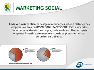 MARKETING SOCIAL
• Cada vez mais os clientes desejam informações sobre o histórico das
empresas na área da RESPONSABILIDADE SOCIAL. Este é um fator
importante na decisão de compra, na hora de escolher em quais
empresas investir e até mesmo em quais empresas as pessoas
gostariam de trabalhar.
 