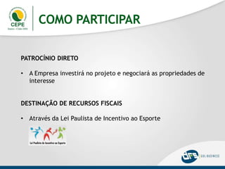 COMO PARTICIPAR
PATROCÍNIO DIRETO
• A Empresa investirá no projeto e negociará as propriedades de
interesse
DESTINAÇÃO DE RECURSOS FISCAIS
• Através da Lei Paulista de Incentivo ao Esporte
 