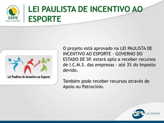 LEI PAULISTA DE INCENTIVO AO
ESPORTE
O projeto está aprovado na LEI PAULISTA DE
INCENTIVO AO ESPORTE – GOVERNO DO
ESTADO DE SP, estará apto a receber recursos
de I.C.M.S. das empresas - até 3% do Imposto
devido.
Também pode receber recursos através de
Apoio ou Patrocínio.
 