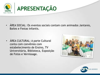 APRESENTAÇÃO
• ÁREA SOCIAL: Os eventos sociais contam com animados Jantares,
Bailes e Festas infantis.
• ÁREA CULTURAL: A parte Cultural
conta com convênios com
estabelecimento de Ensino, TV
Universitária, Biblioteca, Exposição
de Fotos e Vernissage.
 