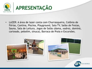 APRESENTAÇÃO
• LAZER: A área de lazer conta com Churrasqueira, Colônia de
Férias, Cantina, Piscina, Playground, Sala TV, Salão de Festas,
Sauna, Sala de Leitura, Jogos de Salão (dama, xadrez, dominó,
carteado, pebolim, sinuca), Barraca de Praia e Excursões.
 
