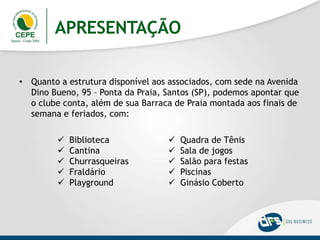 APRESENTAÇÃO
• Quanto a estrutura disponível aos associados, com sede na Avenida
Dino Bueno, 95 – Ponta da Praia, Santos (SP), podemos apontar que
o clube conta, além de sua Barraca de Praia montada aos finais de
semana e feriados, com:
 Biblioteca
 Cantina
 Churrasqueiras
 Fraldário
 Playground
 Quadra de Tênis
 Sala de jogos
 Salão para festas
 Piscinas
 Ginásio Coberto
 