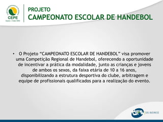 PROJETO
CAMPEONATO ESCOLAR DE HANDEBOL
• O Projeto “CAMPEONATO ESCOLAR DE HANDEBOL” visa promover
uma Competição Regional de Handebol, oferecendo a oportunidade
de incentivar a prática da modalidade, junto as crianças e jovens
de ambos os sexos, da faixa etária de 10 a 16 anos,
disponibilizando a estrutura desportiva do clube, arbitragem e
equipe de profissionais qualificados para a realização do evento.
 