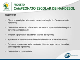 OBJETIVOS
• Oferecer condições adequadas para a realização do Campeonato de
Handebol;
• Desenvolver talentos, oferecendo aos atletas oportunidade de seguir a
carreira na modalidade;
• Integrar a população estudantil através do esporte;
• Aproximar os campeonatos da realidade cultural e social do aluno;
• Estimular e promover a discussão dos diversos aspectos do Handebol,
como esporte e produto;
• Desenvolver a coletividade.
PROJETO
CAMPEONATO ESCOLAR DE HANDEBOL
 