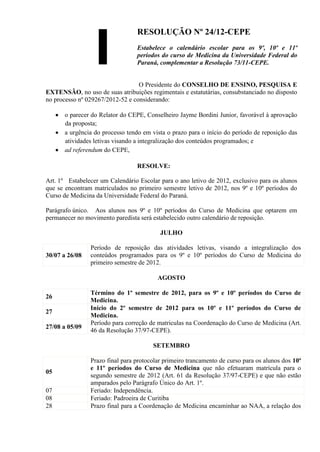 RESOLUÇÃO Nº 24/12-CEPE
                                  Estabelece o calendário escolar para os 9º, 10º e 11º
                                  períodos do curso de Medicina da Universidade Federal do
                                  Paraná, complementar a Resolução 73/11-CEPE.


                                  O Presidente do CONSELHO DE ENSINO, PESQUISA E
EXTENSÃO, no uso de suas atribuições regimentais e estatutárias, consubstanciado no disposto
no processo nº 029267/2012-52 e considerando:

       o parecer do Relator do CEPE, Conselheiro Jayme Bordini Junior, favorável à aprovação
       da proposta;
       a urgência do processo tendo em vista o prazo para o início do período de reposição das
       atividades letivas visando a integralização dos conteúdos programados; e
       ad referendum do CEPE,

                                  RESOLVE:

Art. 1º Estabelecer um Calendário Escolar para o ano letivo de 2012, exclusivo para os alunos
que se encontram matriculados no primeiro semestre letivo de 2012, nos 9º e 10º períodos do
Curso de Medicina da Universidade Federal do Paraná.

Parágrafo único. Aos alunos nos 9º e 10º períodos do Curso de Medicina que optarem em
permanecer no movimento paredista será estabelecido outro calendário de reposição.

                                          JULHO

                Período de reposição das atividades letivas, visando a integralização dos
30/07 a 26/08   conteúdos programados para os 9º e 10º períodos do Curso de Medicina do
                primeiro semestre de 2012.

                                         AGOSTO

                Término do 1º semestre de 2012, para os 9º e 10º períodos do Curso de
26
                Medicina.
                Início do 2º semestre de 2012 para os 10º e 11º períodos do Curso de
27
                Medicina.
                Período para correção de matriculas na Coordenação do Curso de Medicina (Art.
27/08 a 05/09
                46 da Resolução 37/97-CEPE).

                                        SETEMBRO

                Prazo final para protocolar primeiro trancamento de curso para os alunos dos 10º
                e 11º períodos do Curso de Medicina que não efetuaram matrícula para o
05
                segundo semestre de 2012 (Art. 61 da Resolução 37/97-CEPE) e que não estão
                amparados pelo Parágrafo Único do Art. 1º.
07              Feriado: Independência.
08              Feriado: Padroeira de Curitiba
28              Prazo final para a Coordenação de Medicina encaminhar ao NAA, a relação dos
 