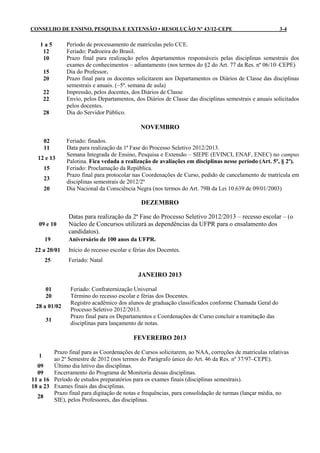 CONSELHO DE ENSINO, PESQUISA E EXTENSÃO • RESOLUÇÃO Nº 43/12-CEPE                                     3-4

   1a5        Período de processamento de matrículas pelo CCE.
    12        Feriado: Padroeira do Brasil.
    10        Prazo final para realização pelos departamentos responsáveis pelas disciplinas semestrais dos
              exames de conhecimentos – adiantamento (nos termos do §2 do Art. 77 da Res. nº 06/10–CEPE)
       15     Dia do Professor.
       20     Prazo final para os docentes solicitarem aos Departamentos os Diários de Classe das disciplinas
              semestrais e anuais. (~5ª. semana de aula)
       22     Impressão, pelos docentes, dos Diários de Classe
       22     Envio, pelos Departamentos, dos Diários de Classe das disciplinas semestrais e anuais solicitados
              pelos docentes.
       28     Dia do Servidor Público.

                                             NOVEMBRO

       02     Feriado: finados.
       11     Data para realização da 1ª Fase do Processo Seletivo 2012/2013.
              Semana Integrada de Ensino, Pesquisa e Extensão – SIEPE (EVINCI, ENAF, ENEC) no campus
  12 e 13
              Palotina. Fica vedada a realização de avaliações em disciplinas nesse período (Art. 5º, § 2º).
       15     Feriado: Proclamação da República.
              Prazo final para protocolar nas Coordenações de Curso, pedido de cancelamento de matrícula em
       23
              disciplinas semestrais de 2012/2º
       20     Dia Nacional da Consciência Negra (nos termos do Art. 79B da Lei 10.639 de 09/01/2003)

                                              DEZEMBRO

               Datas para realização da 2ª Fase do Processo Seletivo 2012/2013 – recesso escolar – (o
   09 e 10     Núcleo de Concursos utilizará as dependências da UFPR para o ensalamento dos
               candidatos).
       19      Aniversário de 100 anos da UFPR.
 22 a 20/01    Início do recesso escolar e férias dos Docentes.
       25      Feriado: Natal

                                            JANEIRO 2013

       01      Feriado: Confraternização Universal
       20      Término do recesso escolar e férias dos Docentes.
               Registro acadêmico dos alunos de graduação classificados conforme Chamada Geral do
 28 a 01/02
               Processo Seletivo 2012/2013.
               Prazo final para os Departamentos e Coordenações de Curso concluir a tramitação das
       31
               disciplinas para lançamento de notas.

                                          FEVEREIRO 2013

        Prazo final para as Coordenações de Cursos solicitarem, ao NAA, correções de matrículas relativas
   1
        ao 2º Semestre de 2012 (nos termos do Parágrafo único do Art. 46 da Res. nº 37/97–CEPE).
  09    Último dia letivo das disciplinas.
  09    Encerramento do Programa de Monitoria dessas disciplinas.
11 a 16 Período de estudos preparatórios para os exames finais (disciplinas semestrais).
18 a 23 Exames finais das disciplinas.
        Prazo final para digitação de notas e frequências, para consolidação de turmas (lançar média, no
  28
        SIE), pelos Professores, das disciplinas.
 