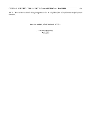 CONSELHO DE ENSINO, PESQUISA E EXTENSÃO • RESOLUÇÃO Nº 43/12-CEPE                                    4-4

Art. 7º Esta resolução entrará em vigor a partir da data de sua publicação, revogando-se as disposições em
contrário.




                              Sala das Sessões, 17 de setembro de 2012.


                                          Zaki Akel Sobrinho
                                              Presidente
 