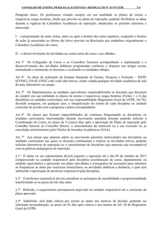 CONSELHO DE ENSINO, PESQUISA E EXTENSÃO • RESOLUÇÃO Nº 43/15-CEPE 2-4
Parágrafo único. Os professores visando cumprir em sua totalidade os planos de ensino e
respectivas cargas horárias, desde que previsto no plano de reposição, poderão flexibilizar as datas
durante a vigência do Calendário Acadêmico de reposição, obedecidos os períodos máximos e
observada:
I – a programação de aulas extras, antes ou após o horário das aulas regulares, ocupando o horário
de aulas já encerradas no último dia letivo previsto na Resolução que estabelece originalmente o
Calendário Acadêmico do curso;
II – o desenvolvimento de atividades no contra turno do curso e aos sábados.
Art. 3º Os Colegiados de Curso e os Conselhos Setoriais acompanharão a implantação e o
desenvolvimento das atividades didáticas programadas conforme o disposto nos artigos acima,
estimulando e orientando os docentes, e avaliando os resultados obtidos.
Art. 4º As datas de realização da Semana Integrada de Ensino, Pesquisa e Extensão – SIEPE
(EVINCI, ENAF, ENEC) não serão dias letivos, sendo vedada qualquer atividade acadêmica de sala
de aula, laboratório ou campo.
Art. 5º Os Departamentos ou unidades equivalentes responsabilizarão os docentes que deixarem
de cumprir em sua totalidade os planos de ensino e respectivas cargas horárias (Fichas 1 e 2) das
disciplinas ou unidades curriculares sob sua responsabilidade (Regimento Geral da UFPR, Art.78),
devendo assegurar, em qualquer caso, a integralização do ensino de cada disciplina ou unidade
curricular de acordo com o programa e plano correspondente.
Art. 6º Os alunos que ficaram impossibilitados de continuar frequentando as disciplinas ou
unidades curriculares interrompidas durante movimento paredista docente poderão solicitar à
Coordenação do Curso, no prazo de 5 (cinco) dias após a aprovação do Plano de reposição pelo
Conselho Setorial ou Conselho Diretor, o cancelamento da matrícula ou a sua exclusão (se já
canceladas anteriormente) pelo Núcleo de Assuntos Acadêmicos (NAA).
Art. 7º Aos alunos que optaram aderir ao movimento paredista matriculados nas disciplinas ou
unidades curriculares nas quais os docentes continuaram a realizar as atividades letivas, poderão
solicitar alternativas de reposição ou o cancelamento de disciplina cuja natureza seja incompatível
com as práticas pedagógicas de reposição.
§ 1º O aluno ou seu representante deverá requerer a reposição até o dia 05 de outubro de 2015
comparecendo na unidade responsável pela disciplina (coordenação de curso, departamento ou
unidade equivalente) e apresentar um plano (atividades e cronograma de execução) para substituir
as frequências às aulas por exercícios domiciliares ou atividades didáticas a distância, o qual será
submetido à apreciação do professor responsável pela disciplina.
§ 2º O professor responsável deverá considerar os princípios da razoabilidade e proporcionalidade
manifestando-se no prazo de três dias úteis.
§ 3º Deferido, o requerimento permanecerá arquivado na unidade responsável até a conclusão do
plano aprovado.
§ 4º Indeferido, será dada ciência por escrito ao aluno dos motivos da decisão, podendo ser
solicitada reconsideração, no prazo de 02 dias após ciência e nos termos do Art. 28 do Regimento
Geral da UFPR.
 