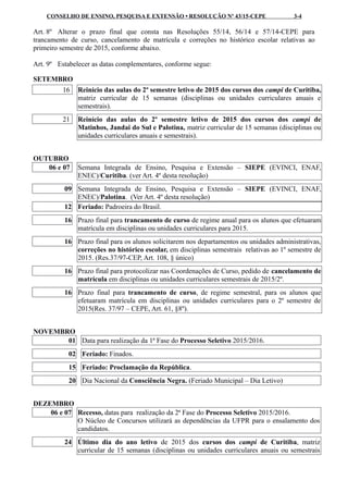 CONSELHO DE ENSINO, PESQUISA E EXTENSÃO • RESOLUÇÃO Nº 43/15-CEPE 3-4
Art. 8º Alterar o prazo final que consta nas Resoluções 55/14, 56/14 e 57/14-CEPE para
trancamento de curso, cancelamento de matrícula e correções no histórico escolar relativas ao
primeiro semestre de 2015, conforme abaixo.
Art. 9º Estabelecer as datas complementares, conforme segue:
SETEMBRO
16 Reinício das aulas do 2º semestre letivo de 2015 dos cursos dos campi de Curitiba,
matriz curricular de 15 semanas (disciplinas ou unidades curriculares anuais e
semestrais).
21 Reinício das aulas do 2º semestre letivo de 2015 dos cursos dos campi de
Matinhos, Jandai do Sul e Palotina, matriz curricular de 15 semanas (disciplinas ou
unidades curriculares anuais e semestrais).
OUTUBRO
06 e 07 Semana Integrada de Ensino, Pesquisa e Extensão – SIEPE (EVINCI, ENAF,
ENEC)/Curitiba. (ver Art. 4º desta resolução)
09 Semana Integrada de Ensino, Pesquisa e Extensão – SIEPE (EVINCI, ENAF,
ENEC)/Palotina. (Ver Art. 4º desta resolução)
12 Feriado: Padroeira do Brasil.
16 Prazo final para trancamento de curso de regime anual para os alunos que efetuaram
matrícula em disciplinas ou unidades curriculares para 2015.
16 Prazo final para os alunos solicitarem nos departamentos ou unidades administrativas,
correções no histórico escolar, em disciplinas semestrais relativas ao 1º semestre de
2015. (Res.37/97-CEP, Art. 108, § único)
16 Prazo final para protocolizar nas Coordenações de Curso, pedido de cancelamento de
matrícula em disciplinas ou unidades curriculares semestrais de 2015/2º.
16 Prazo final para trancamento de curso, de regime semestral, para os alunos que
efetuaram matrícula em disciplinas ou unidades curriculares para o 2º semestre de
2015(Res. 37/97 – CEPE, Art. 61, §8º).
NOVEMBRO
01 Data para realização da 1ª Fase do Processo Seletivo 2015/2016.
02 Feriado: Finados.
15 Feriado: Proclamação da República.
20 Dia Nacional da Consciência Negra. (Feriado Municipal – Dia Letivo)
DEZEMBRO
06 e 07 Recesso, datas para realização da 2ª Fase do Processo Seletivo 2015/2016.
O Núcleo de Concursos utilizará as dependências da UFPR para o ensalamento dos
candidatos.
24 Último dia do ano letivo de 2015 dos cursos dos campi de Curitiba, matriz
curricular de 15 semanas (disciplinas ou unidades curriculares anuais ou semestrais
 