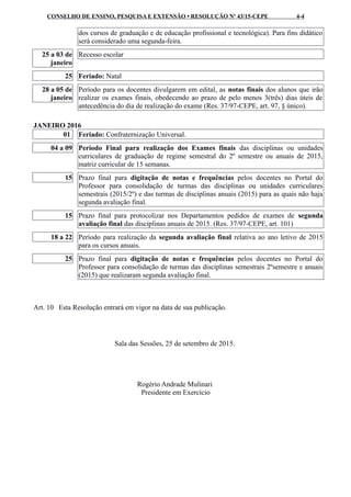CONSELHO DE ENSINO, PESQUISA E EXTENSÃO • RESOLUÇÃO Nº 43/15-CEPE 4-4
dos cursos de graduação e de educação profissional e tecnológica). Para fins didático
será considerado uma segunda-feira.
25 a 03 de
janeiro
Recesso escolar
25 Feriado: Natal
28 a 05 de
janeiro
Período para os docentes divulgarem em edital, as notas finais dos alunos que irão
realizar os exames finais, obedecendo ao prazo de pelo menos 3(três) dias úteis de
antecedência do dia de realização do exame (Res. 37/97-CEPE, art. 97, § único).
JANEIRO 2016
01 Feriado: Confraternização Universal.
04 a 09 Período Final para realização dos Exames finais das disciplinas ou unidades
curriculares de graduação de regime semestral do 2º semestre ou anuais de 2015,
matriz curricular de 15 semanas.
15 Prazo final para digitação de notas e frequências pelos docentes no Portal do
Professor para consolidação de turmas das disciplinas ou unidades curriculares
semestrais (2015/2º) e das turmas de disciplinas anuais (2015) para as quais não haja
segunda avaliação final.
15 Prazo final para protocolizar nos Departamentos pedidos de exames de segunda
avaliação final das disciplinas anuais de 2015. (Res. 37/97-CEPE, art. 101)
18 a 22 Período para realização da segunda avaliação final relativa ao ano letivo de 2015
para os cursos anuais.
25 Prazo final para digitação de notas e frequências pelos docentes no Portal do
Professor para consolidação de turmas das disciplinas semestrais 2ºsemestre e anuais
(2015) que realizaram segunda avaliação final.
Art. 10 Esta Resolução entrará em vigor na data de sua publicação.
Sala das Sessões, 25 de setembro de 2015.
Rogério Andrade Mulinari
Presidente em Exercício
 
