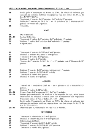 CONSELHO DE ENSINO, PESQUISA E EXTENSÃO • RESOLUÇÃO Nº 66/12-CEPE                 2-5

11          Envio, pelas Coordenações de Curso, ao NAA, da relação de calouros que
            deixaram de confirmar matrícula e ocupação de vaga (nos termos do Art. 32 da
            Res. N.º 37/97-CEPE).
14          Término do 1º bimestre do 11º período e do 2º rodízio 12º períodos.
15          Início do 1º semestre de 2013, do 1º ao 10º períodos e do 2º bimestre do 11º
            período e 3º rodízio do 12º período.
21          Tiradentes.

                                           MAIO

01          Dia do Trabalho.
13 a 20     Festival de Inverno.
19          Término do 1º rodízio do 9º período e do 3º rodízio do 12º período.
20          Início do 2º rodízio do 9º período e do 4º rodízio do 12º período.
30          Corpus Christi.

                                          JUNHO

16          Término do 1º bimestre de 2013 do 1º ao 8º período.
17          Início do 2º bimestre de 2013 do 1º ao 8º período.
23          Término do 2º rodízio do 9º período.
24          Início do 3º rodízio do 9º período.
30          Término do 1º semestre de 2013 do 11º e 12º períodos e do 1º bimestre do 10º
            período.
                                           JULHO

01          Início do 2º bimestre do 10º período / início recesso 11º período.
15          Início do 2º semestre de 2013 do 12º período.
28          Término do 3º rodízio do 9º período.
29          Início do 4º rodízio do 9º período.

                                         AGOSTO

18          Término do 1º semestre de 2013 do 1º ao 8º períodos e do 1º rodízio do 12º
            período.
19          Início do 2º rodízio do 12º período.
19 a 24     Exames finais do 1º semestre de 2013 do 1º ao 8º períodos.
26 a 28     Período para confirmação da matrícula e da ocupação da vaga, pelos alunos
            classificados no Processo Seletivo 2013, nas Coordenações dos respectivos
            Cursos (nos termos do Art. 32 da Res. n.º 37/97 – CEPE).
29          Envio, pelas Coordenações de Curso, ao NAA, da relação de calouros que
            deixaram de confirmar matrícula e ocupação de vaga (nos termos do Art. 32 da
            Res. N.º 37/97-CEPE).
26 a 30     Matrículas para o 2º semestre de 2013 do 1º ao 8º períodos.

                                       SETEMBRO

01          Término do 1º semestre de 2013 do 9º período.
02          Início do 2º semestre de 2013 do 1º ao 9º períodos.
07          Independência do Brasil.
15          Término do 1º semestre de 2013 do 10º período.
16          Início do 2º semestre de 2013 do 10º e 11º períodos.
29          Término do 2º rodízio do 12º período.
 