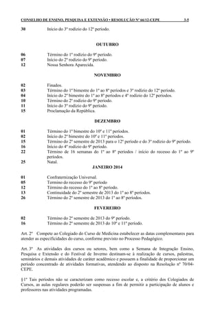 CONSELHO DE ENSINO, PESQUISA E EXTENSÃO • RESOLUÇÃO Nº 66/12-CEPE                        3-5

30            Início do 3º rodízio do 12º período.


                                          OUTUBRO

06            Término do 1º rodízio do 9º período.
07            Início do 2º rodízio do 9º período.
12            Nossa Senhora Aparecida.

                                         NOVEMBRO

02            Finados.
03            Término do 1º bimestre do 1º ao 8º períodos e 3º rodízio do 12º período.
04            Início do 2º bimestre do 1º ao 8º períodos e 4º rodízio do 12º períodos.
10            Término do 2º rodízio do 9º período.
11            Início do 3º rodízio do 9º período.
15            Proclamação da República.

                                         DEZEMBRO

01            Término do 1º bimestre do 10º e 11º períodos.
02            Início do 2º bimestre do 10º e 11º períodos.
15            Término do 2º semestre de 2013 para o 12º período e do 3º rodízio do 9º período.
16            Início do 4º rodízio do 9º período.
22            Término de 16 semanas do 1º ao 8º períodos / início do recesso do 1º ao 9º
              períodos.
25            Natal.
                                         JANEIRO 2014

01            Confraternização Universal.
05            Termino do recesso do 9º período
12            Término do recesso do 1º ao 8º período.
13            Continuidade do 2º semestre de 2013 do 1º ao 8º períodos.
26            Término do 2º semestre de 2013 do 1º ao 8º períodos.

                                         FEVEREIRO

02            Término do 2º semestre de 2013 do 9º período.
16            Término do 2º semestre de 2013 do 10º e 11º período.

Art. 2º Compete ao Colegiado do Curso de Medicina estabelecer as datas complementares para
atender as especificidades do curso, conforme previsto no Processo Pedagógico.

Art. 3º As atividades dos cursos ou setores, bem como a Semana de Integração Ensino,
Pesquisa e Extensão e do Festival de Inverno destinam-se à realização de cursos, palestras,
seminários e demais atividades de caráter acadêmico e possuem a finalidade de proporcionar um
período concentrado de atividades formativas, atendendo ao disposto na Resolução nº 70/04-
CEPE.

§ 1º Tais períodos não se caracterizam como recesso escolar e, a critério dos Colegiados de
Cursos, as aulas regulares poderão ser suspensas a fim de permitir a participação de alunos e
professores nas atividades programadas.
 