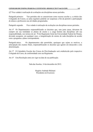 CONSELHO DE ENSINO, PESQUISA E EXTENSÃO • RESOLUÇÃO Nº 66/12-CEPE                         4-5

§ 2º Fica vedado à realização de avaliações em disciplinas nesses períodos.

Parágrafo primeiro.     Tais períodos não se caracterizam como recesso escolar e, a critério dos
Colegiados de Cursos, as aulas regulares poderão ser suspensas a fim de permitir a participação
de alunos e professores nas atividades programadas.

Parágrafo segundo.     Fica vedado à realização de avaliações em disciplinas nesses períodos.

Art. 4º Os Departamentos responsabilizarão os docentes que, sem justa causa, deixarem de
cumprir em sua totalidade os planos de ensino e a carga horária das disciplinas sob sua
responsabilidade, nos termos do art. 78 do Regimento Geral da Universidade Federal do Paraná,
devendo assegurar, em qualquer caso, a integralização do ensino de cada disciplina de acordo
com o programa e plano correspondente.

Parágrafo único.    Os departamentos não permitirão, quaisquer que sejam os motivos, a
antecipação dos exames finais, responsabilizando os docentes que agirem em desacordo a esta
determinação.

Art. 5º O Calendário Escolar dos Cursos de Pós-Graduação será estabelecido pelo respectivo
Colegiado de Curso, de conformidade com seu Regimento.

Art. 6º Esta Resolução entra em vigor na data de sua publicação.


                           Sala das Sessões, 14 de dezembro de 2012.


                                   Rogério Andrade Mulinari
                                    Presidente em Exercício
 