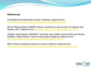 Referências

Competências fundamentais ao tutor a distância. Disponível em:
http://www.abed.org.br/congresso2008/tc/5112008102029PM.pdf

SILVA, Welinton Baxto. AMARO, Rosana. Docência na sala de Aula: Do legal ao real.
Brasília, 2011. Disponível em: http://www.abed.org.br/congresso2011/cd/75.pdf

SOUZA, Carlos Aberto. SPANHOL, Fernando José. LIMAS, Jeane Cristina de Oliveira.
CASSOL, Marlei Pereira. Tutoria na Educação a Distância. Disponível em:
http://www.abed.org.br/congresso2004/por/htm/088-TC-C2.htm

REIS, Hiliana. Modelos de tutoria no ensino a distância. Disponível em:
http://www.bocc.ubi.pt/pag/reis-hiliana-modelos-tutoria-no-ensino-distancia.pdf
 