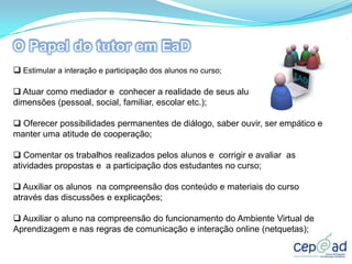  Estimular a interação e participação dos alunos no curso;

 Atuar como mediador e conhecer a realidade de seus alunos em todas as
dimensões (pessoal, social, familiar, escolar etc.);

 Oferecer possibilidades permanentes de diálogo, saber ouvir, ser empático e
manter uma atitude de cooperação;

 Comentar os trabalhos realizados pelos alunos e corrigir e avaliar as
atividades propostas e a participação dos estudantes no curso;

 Auxiliar os alunos na compreensão dos conteúdo e materiais do curso
através das discussões e explicações;

 Auxiliar o aluno na compreensão do funcionamento do Ambiente Virtual de
Aprendizagem e nas regras de comunicação e interação online (netquetas);
 