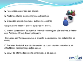  Responder às dúvidas dos alunos;

 Ajudar os alunos a planejarem seus trabalhos;

 Organizar grupos de estudo, quando necessário;

Supervisionar trabalhos práticos e projetos dos alunos;

 Manter contato com os alunos e fornecer informações por telefone, e-mail e
pelo Ambiente Virtual de Aprendizagem;

 Gerenciar as informações sobre a atuação e o progresso dos estudantes no
curso;

 Fornecer feedback aos coordenadores do curso sobre os materiais e as
dificuldades apresentadas pelos alunos;

 Servir de intermediário entre a instituição e os alunos.
 