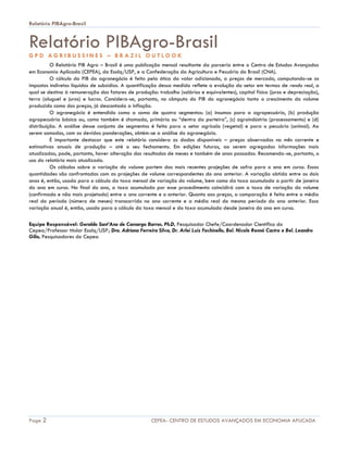 Relatório PIBAgro-Brasil
Page 2 CEPEA- CENTRO DE ESTUDOS AVANÇADOS EM ECONOMIA APLICADA
Relatório PIBAgro-BrasilG P D A G R I B U S S I N E S – B R A Z I L O U T L O O K
O Relatório PIB Agro – Brasil é uma publicação mensal resultante da parceria entre o Centro de Estudos Avançados
em Economia Aplicada (CEPEA), da Esalq/USP, e a Confederação da Agricultura e Pecuária do Brasil (CNA).
O cálculo do PIB do agronegócio é feito pela ótica do valor adicionado, a preços de mercado, computando-se os
impostos indiretos líquidos de subsídios. A quantificação dessa medida reflete a evolução do setor em termos de renda real, a
qual se destina à remuneração dos fatores de produção: trabalho (salários e equivalentes), capital físico (juros e depreciação),
terra (aluguel e juros) e lucros. Considera-se, portanto, no cômputo do PIB do agronegócio tanto o crescimento do volume
produzido como dos preços, já descontada a inflação.
O agronegócio é entendido como a soma de quatro segmentos: (a) insumos para a agropecuária, (b) produção
agropecuária básica ou, como também é chamada, primária ou “dentro da porteira”, (c) agroindústria (processamento) e (d)
distribuição. A análise desse conjunto de segmentos é feita para o setor agrícola (vegetal) e para o pecuário (animal). Ao
serem somados, com as devidas ponderações, obtém-se a análise do agronegócio.
É importante destacar que este relatório considera os dados disponíveis – preços observados no mês corrente e
estimativas anuais de produção – até o seu fechamento. Em edições futuras, ao serem agregadas informações mais
atualizadas, pode, portanto, haver alteração dos resultados de meses e também de anos passados. Recomenda-se, portanto, o
uso do relatório mais atualizado.
Os cálculos sobre a variação do volume partem das mais recentes projeções de safra para o ano em curso. Essas
quantidades são confrontadas com as projeções de volume correspondentes do ano anterior. A variação obtida entre os dois
anos é, então, usada para o cálculo da taxa mensal de variação do volume, bem como da taxa acumulada a partir de janeiro
do ano em curso. No final do ano, a taxa acumulada por esse procedimento coincidirá com a taxa de variação do volume
(confirmado e não mais projetado) entre o ano corrente e o anterior. Quanto aos preços, a comparação é feita entre a média
real do período (número de meses) transcorrido no ano corrente e a média real do mesmo período do ano anterior. Essa
variação anual é, então, usada para o cálculo da taxa mensal e da taxa acumulada desde janeiro do ano em curso.
Equipe Responsável: Geraldo Sant’Ana de Camargo Barros, Ph.D, Pesquisador Chefe/Coordenador Científico do
Cepea/Professor titular Esalq/USP; Dra. Adriana Ferreira Silva, Dr. Arlei Luiz Fachinello, Bel. Nicole Rennó Castro e Bel. Leandro
Gilio, Pesquisadores do Cepea
 