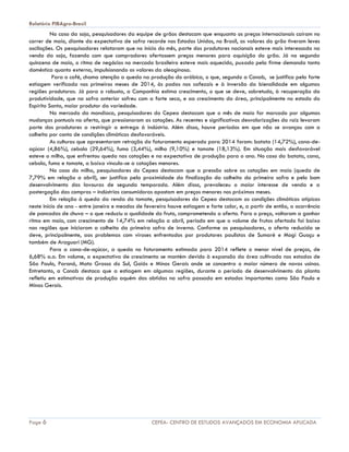 Relatório PIBAgro-Brasil
Page 6 CEPEA- CENTRO DE ESTUDOS AVANÇADOS EM ECONOMIA APLICADA
No caso da soja, pesquisadores da equipe de grãos destacam que enquanto os preços internacionais caíram no
correr de maio, diante da expectativa de safra recorde nos Estados Unidos, no Brasil, os valores do grão tiveram leves
oscilações. Os pesquisadores relataram que no início do mês, parte dos produtores nacionais esteve mais interessada na
venda da soja, fazendo com que compradores ofertassem preços menores para aquisição do grão. Já na segunda
quinzena de maio, o ritmo de negócios no mercado brasileiro esteve mais aquecido, puxado pela firme demanda tanto
doméstica quanto externa, impulsionando os valores da oleaginosa.
Para o café, chama atenção a queda na produção do arábica, o que, segundo a Conab, se justifica pela forte
estiagem verificada nos primeiros meses de 2014, às podas nos cafezais e à inversão da bienalidade em algumas
regiões produtoras. Já para o robusta, a Companhia estima crescimento, o que se deve, sobretudo, à recuperação da
produtividade, que na safra anterior sofreu com a forte seca, e ao crescimento da área, principalmente no estado do
Espírito Santo, maior produtor da variedade.
No mercado da mandioca, pesquisadores do Cepea destacam que o mês de maio for marcado por algumas
mudanças pontuais na oferta, que pressionaram as cotações. As recentes e significativas desvalorizações da raiz levaram
parte dos produtores a restringir a entrega à indústria. Além disso, houve períodos em que não se avançou com a
colheita por conta de condições climáticas desfavoráveis.
As culturas que apresentaram retração do faturamento esperado para 2014 foram: batata (14,72%), cana-de-
açúcar (4,86%), cebola (29,64%), fumo (3,44%), milho (9,10%) e tomate (18,13%). Em situação mais desfavorável
esteve o milho, que enfrentou queda nas cotações e na expectativa de produção para o ano. No caso da batata, cana,
cebola, fumo e tomate, a baixa vincula-se a cotações menores.
No caso do milho, pesquisadores do Cepea destacam que a pressão sobre as cotações em maio (queda de
7,79% em relação a abril), ser justifica pela proximidade da finalização da colheita da primeira safra e pelo bom
desenvolvimento das lavouras de segunda temporada. Além disso, prevaleceu o maior interesse de venda e a
postergação das compras – indústrias consumidoras apostam em preços menores nos próximos meses.
Em relação à queda da renda do tomate, pesquisadores do Cepea destacam as condições climáticas atípicas
neste início de ano - entre janeiro e meados de fevereiro houve estiagem e forte calor, e, a partir de então, a ocorrência
de pancadas de chuva – o que reduziu a qualidade do fruto, comprometendo a oferta. Para o preço, voltaram a ganhar
ritmo em maio, com crescimento de 14,74% em relação a abril, período em que o volume de frutos ofertado foi baixo
nas regiões que iniciaram a colheita da primeira safra de inverno. Conforme os pesquisadores, a oferta reduzida se
deve, principalmente, aos problemas com viroses enfrentados por produtores paulistas de Sumaré e Mogi Guaçu e
também de Araguari (MG).
Para a cana-de-açúcar, a queda no faturamento estimada para 2014 reflete o menor nível de preços, de
6,68% a.a. Em volume, a expectativa de crescimento se mantém devido à expansão da área cultivada nos estados de
São Paulo, Paraná, Mato Grosso do Sul, Goiás e Minas Gerais onde se concentra o maior número de novas usinas.
Entretanto, a Conab destaca que a estiagem em algumas regiões, durante o período de desenvolvimento da planta
refletiu em estimativas de produção aquém das obtidas na safra passada em estados importantes como São Paulo e
Minas Gerais.
 