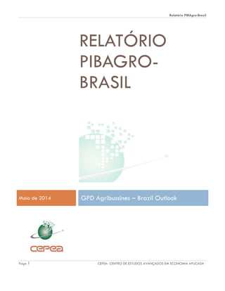 Relatório PIBAgro-Brasil
Page 1 CEPEA- CENTRO DE ESTUDOS AVANÇADOS EM ECONOMIA APLICADA
RELATÓRIO
PIBAGRO-
BRASIL
Maio de 2014 GPD Agribussines – Brazil Outlook
 