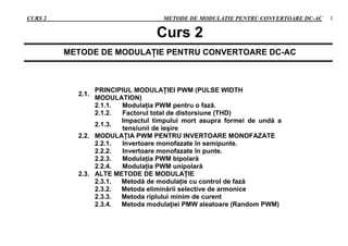 CURS 2 METODE DE MODULAŢIE PENTRU CONVERTOARE DC-AC 1
Curs 2
METODE DE MODULAŢIE PENTRU CONVERTOARE DC-AC
2.1.
PRINCIPIUL MODULAŢIEI PWM (PULSE WIDTH
MODULATION)
2.1.1. Modulaţia PWM pentru o fază.
2.1.2. Factorul total de distorsiune (THD)
2.1.3.
Impactul timpului mort asupra formei de undă a
tensiunii de ieşire
2.2. MODULAŢIA PWM PENTRU INVERTOARE MONOFAZATE
2.2.1. Invertoare monofazate în semipunte.
2.2.2. Invertoare monofazate în punte.
2.2.3. Modulaţia PWM bipolară
2.2.4. Modulaţia PWM unipolară
2.3. ALTE METODE DE MODULAŢIE
2.3.1. Metodă de modulaţie cu control de fază
2.3.2. Metoda eliminării selective de armonice
2.3.3. Metoda riplului minim de curent
2.3.4. Metoda modulaţiei PMW aleatoare (Random PWM)
 