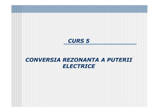 CURS 5
CONVERSIA REZONANTA A PUTERII
ELECTRICE
 