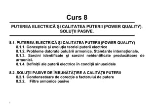 1
Curs 8
PUTEREA ELECTRICĂ ŞI CALITATEA PUTERII (POWER QUALITY).
SOLUŢII PASIVE.
8.1. PUTEREA ELECTRICĂ ŞI CALITATEA PUTERII (POWER QUALITY)
8.1.1. Conceptele şi evoluţia teoriei puterii electrice
8.1.2. Probleme datorate poluării armonice. Standarde internaţionale.
8.1.3. Sarcini identificate şi sarcini neidentificate producătoare de
armonici.
8.1.4. Definiţii ale puterii electrice în condiţii sinusoidale
8.2. SOLUŢII PASIVE DE ÎMBUNĂTĂŢIRE A CALITĂŢII PUTERII
8.2.1. Condensatoare de corecţie a factorului de putere
8.2.2. Filtre armonice pasive
 