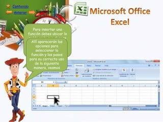 Contenido
Anterior

Siguiente

Para insertar una
función debes ubicar la
celda en la que deseas
Allí aparecerán las
que esta aparezca y
opciones botón
oprimir el para
seleccionar la
insertar función
función y los pasos
para su correcto uso
de la siguiente
manera, veamos

 