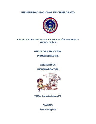 UNIVERSIDAD NACIONAL DE CHIMBORAZO

FACULTAD DE CIENCIAS DE LA EDUCACIÓN HUMANAS Y
TECNOLOGÍAS

PSICOLOGÍA EDUCATIVA
PRIMER SEMESTRE

ASIGNATURA:
INFORMATICA TICS

TEMA: Características PC

ALUMNA:
Jessica Cepeda

 
