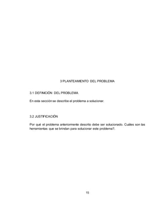 15
3 PLANTEAMIENTO DEL PROBLEMA
3.1 DEFINICIÓN DEL PROBLEMA
En esta sección se describe el problema a solucionar.
3.2 JUSTIFICACIÓN
Por qué el problema anteriormente descrito debe ser solucionado. Cuáles son las
herramientas que se brindan para solucionar este problema?.
 