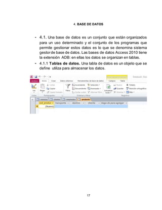 17
4. BASE DE DATOS
- 4.1. Una base de datos es un conjunto que están organizados
para un uso determinado y el conjunto de los programas que
permite gestionar estos datos es lo que se denomina sistema
gestorde base de datos. Las bases de datos Access 2010 tiene
la extensión ADB: en ellas los datos se organizan en tablas.
- 4.1.1 Tablas de datos. Una tabla de datos es un objeto que se
define utiliza para almacenar los datos.
 
