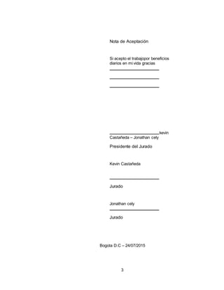 3
Nota de Aceptación
Si acepto el trabajopor beneficios
diarios en mi vida gracias
kevin
Castañeda – Jonathan cely
Presidente del Jurado
Kevin Castañeda
Jurado
Jonathan cely
Jurado
Bogota D.C – 24/07/2015
 