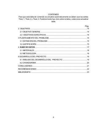 6
CONTENIDO
Para que esta tabla de contenido se actualice automáticamente se deben usar los estilos
Titulo 1, Titulo 2 y Titulo 3. Posteriormente haz click sobre la tabla y selecciona actualizar
tabla.
Pág.
2. OBJETIVOS ......................................................................................................................14
2.1 OBJETIVO GENERAL ................................................................................................14
2.2 OBJETIVOS ESPECÍFICOS......................................................................................14
3 PLANTEAMIENTO DEL PROBLEMA ...............................................................................15
3.1 DEFINICIÓN DEL PROBLEMA ..................................................................................15
3.2 JUSTIFICACIÓN .........................................................................................................15
4. BASE DE DATOS.............................................................................................................17
5.1 MATERIALES..............................................................................................................18
5.2 METODOLOGÍA..........................................................................................................18
6 DESARROLLO DEL PROYECTO.....................................................................................19
6.1 ANÁLISIS DEL DESARROLLO DEL PROYECTO ...................................................19
6.2 CRONOGRAMA..........................................................................................................20
CONCLUSIONES..................................................................................................................21
RECOMENDACIONES .........................................................................................................22
BIBLIOGRAFÍA .....................................................................................................................23
 