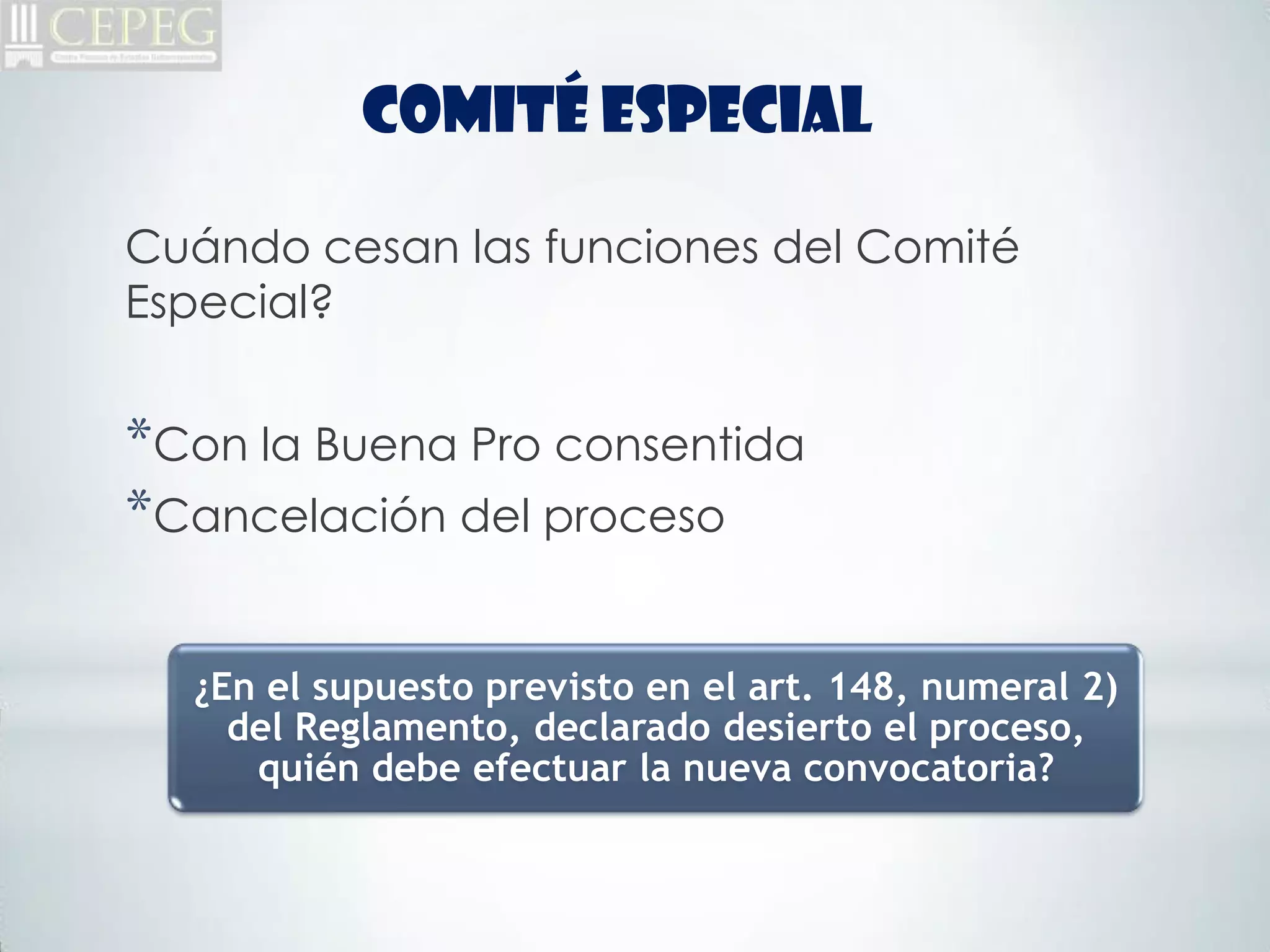 COMITÉ ESPECIAL

Cuándo cesan las funciones del Comité
Especial?


*Con la Buena Pro consentida
*Cancelación del proceso

  ¿En el supuesto previsto en el art. 148, numeral 2)
    del Reglamento, declarado desierto el proceso,
     quién debe efectuar la nueva convocatoria?
 