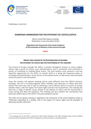 Strasbourg, 10 June 2020
CEPEJ/ODJ(2020)1Prov16
EUROPEAN COMMISSION FOR THE EFFICIENCY OF JUSTICE (CEPEJ)
Ad hoc virtual CEPEJ plenary meeting1
Wednesday 10 June 2020 (9h30-16h00)
Organised in the framework of the Greek Presidency
of the Committee of Ministers of the Council of Europe
DRAFT
IIMMPPAACCTT AANNDD LLEESSSSOONNSS OOFF TTHHEE CCOOVVIIDD1199 CCRRIISSIISS AASS RREEGGAARRDDSS
TTHHEE EEFFFFIICCIIEENNCCYY OOFF JJUUSSTTIICCEE AANNDD TTHHEE FFUUNNCCTTIIOONNIINNGG OOFF TTHHEE JJUUDDIICCIIAARRYY
The Council of Europe, through the CEPEJ, is present throughout Europe, in courts, judges'
offices, high councils of justice, court administrations, and in connection with ministries of
justice, to contribute to creating better justice. The 2020 sanitary crisis, presents a sad but
important opportunity for the CEPEJ to commit itself as a living and responsive place of
exchange and dissemination, at the service of the judicial world, to help ensure that the public
service of justice is not interrupted.
Given the context, this plenary meeting will be quite different from the CEPEJ’s previous
meetings. The aim is to bring together CEPEJ members and observers to reflect and draw
lessons from the crisis with a view to achieving a more efficient justice in Council of Europe
member States, with full respect for human rights and fair trial requirements. The meeting will
look into a range of specific issues related to the delivery of justice and the functioning of
courts during and after the pandemic. The meeting will also examine the contribution and
particular added value of the CEPEJ in the post-pandemic period.
This CEPEJ ad hoc plenary meeting is organised in the framework of the Greek Presidency aimed at
"Effectively responding to a sanitary crisis in full respect for human rights and the principles of
democracy and the rule of law".
1
The on-going work of the CEPEJ is ensured via other virtual meetings of the CEPEJ Working Groups and the finalised
documents will be submitted to the CEPEJ for adoption by written procedure in a parallel procedure.
 