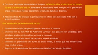  Com base nas etapas apresentadas na imagem, refletimos sobre a inserção da tecnologia
durante a elaboração das SD. Pontuamos a importância desta inserção sob a perspectiva
crítica-reflexiva, de forma a possibilitar o letramento digital dos discentes.
 Após esta etapa, foi entregue às participantes um roteiro para elaboração de SD com a
seguinte proposta:
Para a Elaboração da Sequência Didática (SD):
• Escolher uma situação de aprendizagem do caderno do 4º bimestre.
• Selecionar um ou mais ODA da Plataforma Currículo+ que possa(m) ser utilizado(s) para
introduzir, ampliar, contextualizar ou revisar o conteúdo.
• Selecionar uma de suas turmas para aplicar a sequência didática.
• Selecionar de preferência uma turma do ensino médio, a menos que não ministre aulas
nesse nível de ensino.
• Registrar se há possibilidade de trabalhar esse conteúdo com outra(s) disciplinas.
 