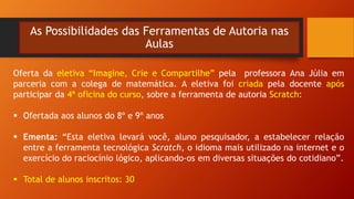 As Possibilidades das Ferramentas de Autoria nas
Aulas
Oferta da eletiva “Imagine, Crie e Compartilhe” pela professora Ana Júlia em
parceria com a colega de matemática. A eletiva foi criada pela docente após
participar da 4ª oficina do curso, sobre a ferramenta de autoria Scratch:
 Ofertada aos alunos do 8º e 9º anos
 Ementa: “Esta eletiva levará você, aluno pesquisador, a estabelecer relação
entre a ferramenta tecnológica Scratch, o idioma mais utilizado na internet e o
exercício do raciocínio lógico, aplicando-os em diversas situações do cotidiano”.
 Total de alunos inscritos: 30
 