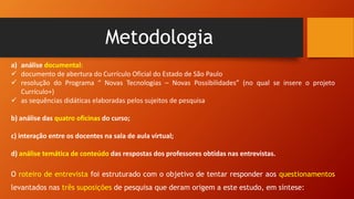 Metodologia
a) análise documental:
 documento de abertura do Currículo Oficial do Estado de São Paulo
 resolução do Programa “ Novas Tecnologias – Novas Possibilidades” (no qual se insere o projeto
Currículo+)
 as sequências didáticas elaboradas pelos sujeitos de pesquisa
b) análise das quatro oficinas do curso;
c) interação entre os docentes na sala de aula virtual;
d) análise temática de conteúdo das respostas dos professores obtidas nas entrevistas.
O roteiro de entrevista foi estruturado com o objetivo de tentar responder aos questionamentos
levantados nas três suposições de pesquisa que deram origem a este estudo, em síntese:
 