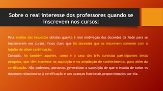 Pela análise das respostas obtidas quanto à real motivação dos docentes da Rede para se
inscreverem nos cursos, ficou claro que há docentes que se inscrevem somente com o
intuito de obter certificação.
Contudo, há também aqueles, como é o caso das três cursistas participantes desta
pesquisa, que têm interesse na aquisição e na ampliação de conhecimento, para além da
certificação. Não podemos, portanto, generalizar a suposição de que o intuito de todos os
docentes relaciona-se à certificação e aos avanços funcionais proporcionados por ela.
Sobre o real interesse dos professores quando se
inscrevem nos cursos:
 