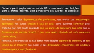 Sobre a participação nos cursos do NP, e suas reais contribuições
para a prática docente, pela perspectiva dos sujeitos de pesquisa:
Percebemos, pelos depoimentos das professoras, que muitas das metodologias
aprendidas nos cursos chegam à sala de aula, como pudemos confirmar pelo
trabalho que está sendo realizado com os alunos da professora Ana Júlia com a
ferramenta de autoria Scratch ( que vem sendo ofertada há três semestres
consecutivos).
Portanto, a incorporação ou não destas metodologias depende do professor, do seu
intuito ao se inscrever nos cursos e das dificuldades encontradas nas unidades
escolares para a inserção destas.
 