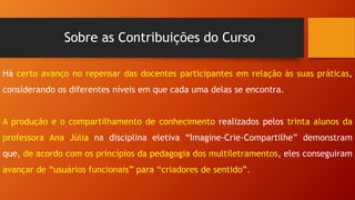 Sobre as Contribuições do Curso
Há certo avanço no repensar das docentes participantes em relação às suas práticas,
considerando os diferentes níveis em que cada uma delas se encontra.
A produção e o compartilhamento de conhecimento realizados pelos trinta alunos da
professora Ana Júlia na disciplina eletiva “Imagine-Crie-Compartilhe” demonstram
que, de acordo com os princípios da pedagogia dos multiletramentos, eles conseguiram
avançar de “usuários funcionais” para “criadores de sentido”.
 