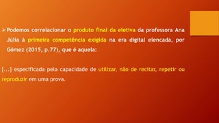 Podemos correlacionar o produto final da eletiva da professora Ana
Júlia à primeira competência exigida na era digital elencada, por
Gómez (2015, p.77), que é aquela:
[...] especificada pela capacidade de utilizar, não de recitar, repetir ou
reproduzir em uma prova.
 