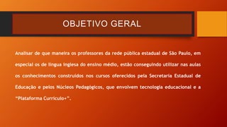 OBJETIVO GERAL
Analisar de que maneira os professores da rede pública estadual de São Paulo, em
especial os de língua inglesa do ensino médio, estão conseguindo utilizar nas aulas
os conhecimentos construídos nos cursos oferecidos pela Secretaria Estadual de
Educação e pelos Núcleos Pedagógicos, que envolvem tecnologia educacional e a
“Plataforma Currículo+”.
 