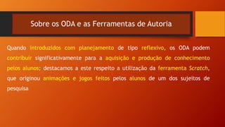 Sobre os ODA e as Ferramentas de Autoria
Quando introduzidos com planejamento de tipo reflexivo, os ODA podem
contribuir significativamente para a aquisição e produção de conhecimento
pelos alunos; destacamos a este respeito a utilização da ferramenta Scratch,
que originou animações e jogos feitos pelos alunos de um dos sujeitos de
pesquisa
 
