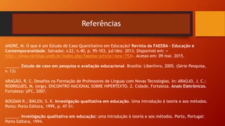 Referências
ANDRÉ, M. O que é um Estudo de Caso Quantitativo em Educação? Revista da FAEEBA – Educação e
Contemporaneidade, Salvador, v.22, n.40, p. 95-103, jul/dez. 2013. Disponível em: <
http://www.revistas.uneb.br/index.php/faeeba/article/view/753>. Acesso em: 09 mai. 2015.
______. Estudo de caso em pesquisa e avaliação educacional. Brasília: Liberlivro, 2005. (Série Pesquisa,
v. 13)
ARAGÃO, R. C. Desafios na Formação de Professores de Línguas com Novas Tecnologias. In: ARAÚJO, J. C.:
RODRIGUES, M. (orgs). ENCONTRO NACIONAL SOBRE HIPERTEXTO, 2. Cidade, Fortaleza. Anais Eletrônicos.
Fortaleza: UFC, 2007.
BOGDAN R.; BIKLEN, S. K. Investigação qualitativa em educação. Uma introdução à teoria e aos métodos.
Porto: Porto Editora, 1999, p. 47-51.
______. Investigação qualitativa em educação: uma introdução à teoria e aos métodos. Porto, Portugal:
Porto Editora, 1994.
 