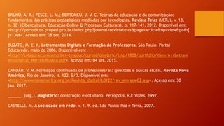 BRUNO, A. R.; PESCE, L. M.; BERTOMEU, J. V. C. Teorias da educação e da comunicação:
fundamentos das práticas pedagógicas mediadas por tecnologias. Revista Teias (UERJ), v. 13,
n. 30 (Cibercultura, Educação Online & Processos Culturais), p. 117-141, 2012. Disponível em:
<http://periodicos.proped.pro.br/index.php?journal=revistateias&page=article&op=view&path[
]=1366>. Acesso em: 08 set. 2014.
BUZATO, M. E. K. Letramentos Digitais e Formação de Professores. São Paulo: Portal
Educarede, maio de 2006. Disponível em:
<http://pitagoras.unicamp.br/~teleduc/cursos/diretorio/tmp/1808/portfolio/item/61/Letram
entoDigital_MarceloBusato.pdf>. Acesso em: 04 set. 2015.
CANDAU, V. M. Formação continuada de professores/as: questões e buscas atuais. Revista Nova
América, Rio de Janeiro, n. 122, S/D. Disponível em:
<http://www.novamerica.org.br/Revista_digital/L0122/rev_emrede02.asp>. Acesso em: 30
jan. 2017.
______. (org.). Magistério: construção e cotidiano. Petrópolis, RJ: Vozes, 1997.
CASTELLS, M. A sociedade em rede. v. 1. 9. ed. São Paulo: Paz e Terra, 2007.
 