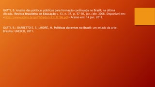 GATTI, B. Análise das políticas públicas para formação continuada no Brasil, na última
década. Revista Brasileira de Educação v. 13, n. 37, p. 57-70, jan./abr. 2008. Disponível em:
<http://www.scielo.br/pdf/rbedu/v13n37/06.pdf> Acesso em: 14 jan. 2017.
GATTI, B.; BARRETTO E. S.; ANDRÉ, M. Políticas docentes no Brasil: um estado da arte.
Brasília: UNESCO, 2011.
 